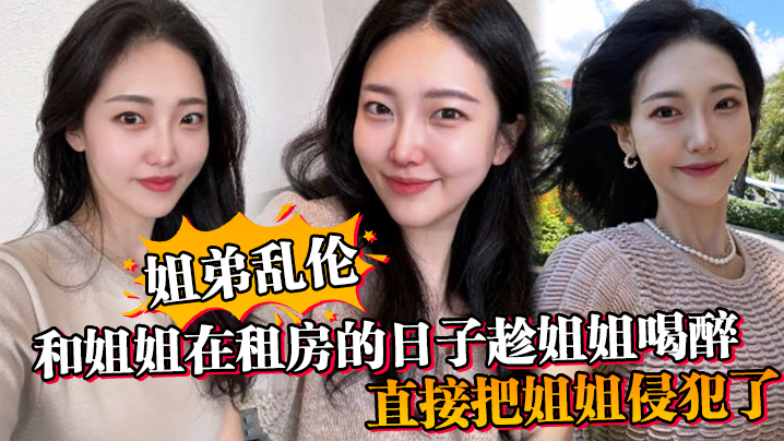 【姐弟乱伦】和姐姐在租房的日子趁姐姐喝醉_直接把姐姐侵犯了_没忍住直接把姐姐内射了